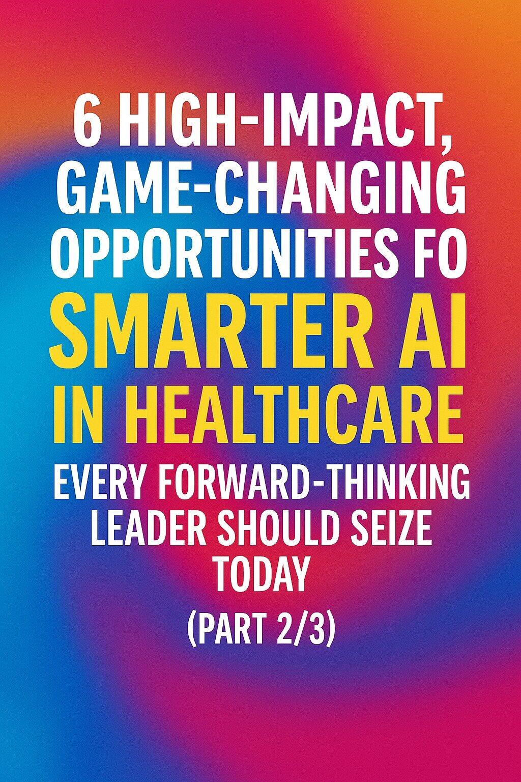 Text graphic with the words: "6 high-impact, game-changing opportunities for smarter AI and smart AI in healthcare every forward-thinking leader should seize today (part 2/3)" on a colorful background.